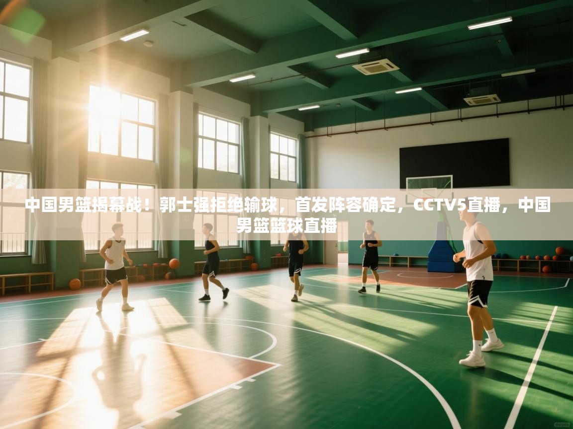中国男篮揭幕战!郭士强拒绝输球,首发阵容确定,CCTV5直播,中国男篮篮球直播 第1张