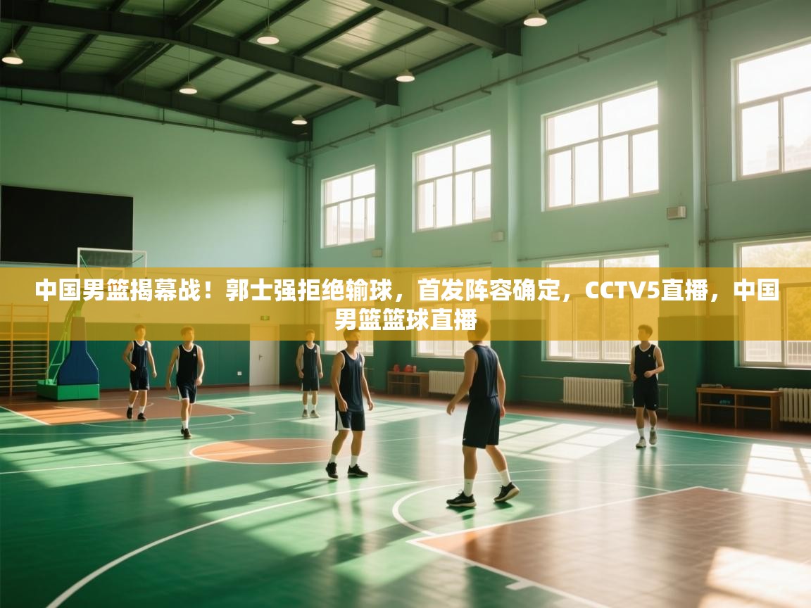 中国男篮揭幕战!郭士强拒绝输球,首发阵容确定,CCTV5直播,中国男篮篮球直播 第2张