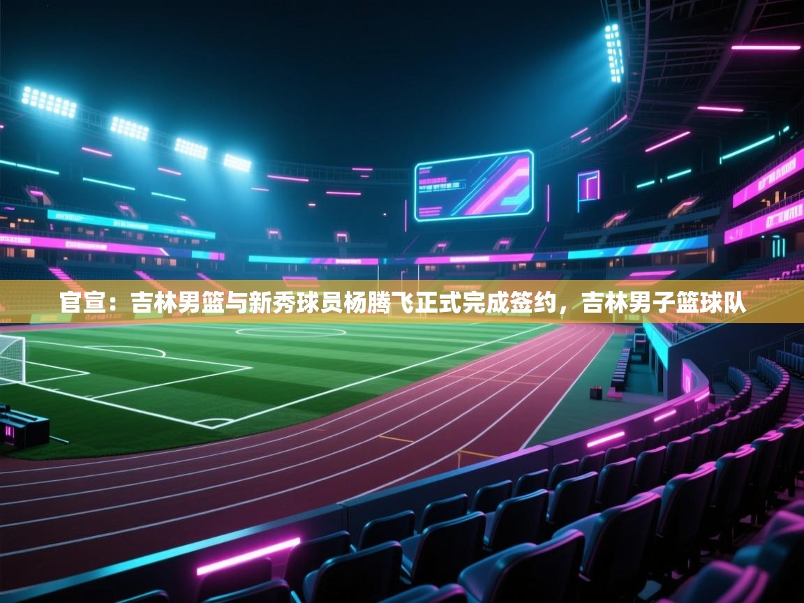 官宣:吉林男篮与新秀球员杨腾飞正式完成签约,吉林男子篮球队 第2张